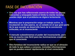 FASE DE INCUBACIÓN
 Una vez que has reflexionado acerca de todas las piezas
relevantes y empujado hasta el límite tu mente racional,
puedes dejar que el problema se digiera lentamente
 Mientras que la preparación exige un trabajo activo, la
incubación es más pasiva, es un estado en el que gran parte
de lo que sucede se desarrolla fuera de la conciencia
enfocada, en el inconsciente
 A menudo subestimamos el poder del inconsciente, pero
éste es mucho más fértil para las iluminaciones creativas
que el consciente
 Otra fortaleza del inconsciente radica en que es el almacén
de todo lo que sabes y conoces, incluidas informaciones
que no puedes evocar rápidamente al nivel consciente
 