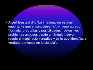  Albert Einstein dijo “La imaginación es más
importante que el conocimiento”, y luego agrego
“formular preguntas y posibilidades nuevas, ver
problemas antiguos desde un ángulo nuevo,
requiere imaginación creativa y es lo que identifica el
verdadero avance en la ciencia”.
 
