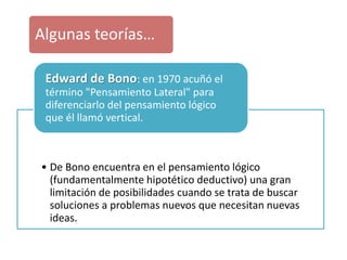 • De Bono encuentra en el pensamiento lógico
(fundamentalmente hipotético deductivo) una gran
limitación de posibilidades cuando se trata de buscar
soluciones a problemas nuevos que necesitan nuevas
ideas.
Edward de Bono: en 1970 acuñó el
término "Pensamiento Lateral" para
diferenciarlo del pensamiento lógico
que él llamó vertical.
Algunas teorías…
 