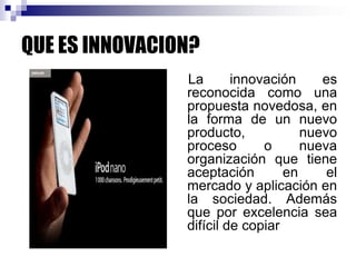 QUE ES INNOVACION?
La innovación es
reconocida como una
propuesta novedosa, en
la forma de un nuevo
producto, nuevo
proceso o nueva
organización que tiene
aceptación en el
mercado y aplicación en
la sociedad. Además
que por excelencia sea
difícil de copiar
 