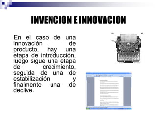INVENCION E INNOVACION
En el caso de una
innovación de
producto, hay una
etapa de introducción,
luego sigue una etapa
de crecimiento,
seguida de una de
estabilización y
finalmente una de
declive.
 