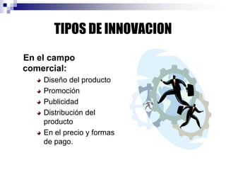 TIPOS DE INNOVACION
En el campo
comercial:
Diseño del producto
Promoción
Publicidad
Distribución del
producto
En el precio y formas
de pago.
 