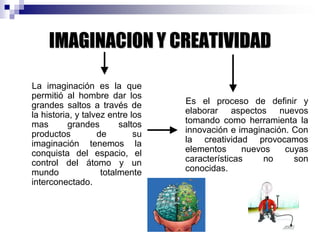 IMAGINACION Y CREATIVIDAD
La imaginación es la que
permitió al hombre dar los
grandes saltos a través de
la historia, y talvez entre los
mas grandes saltos
productos de su
imaginación tenemos la
conquista del espacio, el
control del átomo y un
mundo totalmente
interconectado.
Es el proceso de definir y
elaborar aspectos nuevos
tomando como herramienta la
innovación e imaginación. Con
la creatividad provocamos
elementos nuevos cuyas
características no son
conocidas.
 