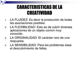 CARACTERISTICAS DE LA
CREATIVIDAD
1. LA FLUIDEZ: Es decir la producción de todas
las asociaciones posibles.
2. LA FLEXIBILIDAD: Esto es de cubrir diversas
aplicaciones de un objeto común muy
conocido.
3. LA ORIGINALIDAD: El carácter raro de una
respuesta.
4. LA SENSIBILIDAD: Para los problemas ósea
el descubrimiento de fallas.
 