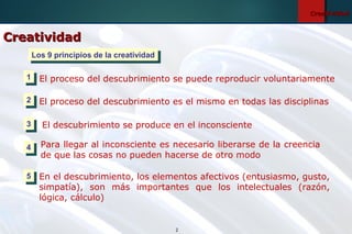 2
CreatividadCreatividad
El proceso del descubrimiento se puede reproducir voluntariamente
El proceso del descubrimiento es el mismo en todas las disciplinas
El descubrimiento se produce en el inconsciente
Para llegar al inconsciente es necesario liberarse de la creencia
de que las cosas no pueden hacerse de otro modo
En el descubrimiento, los elementos afectivos (entusiasmo, gusto,
simpatía), son más importantes que los intelectuales (razón,
lógica, cálculo)
Los 9 principios de la creatividadLos 9 principios de la creatividad
11
22
33
44
55
CreatividadCreatividad
 