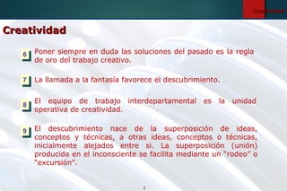 3
CreatividadCreatividad
Poner siempre en duda las soluciones del pasado es la regla
de oro del trabajo creativo.
La llamada a la fantasía favorece el descubrimiento.
El equipo de trabajo interdepartamental es la unidad
operativa de creatividad.
El descubrimiento nace de la superposición de ideas,
conceptos y técnicas, a otras ideas, conceptos o técnicas,
inicialmente alejados entre si. La superposición (unión)
producida en el inconsciente se facilita mediante un “rodeo” o
“excursión”.
66
77
88
99
CreatividadCreatividad
 