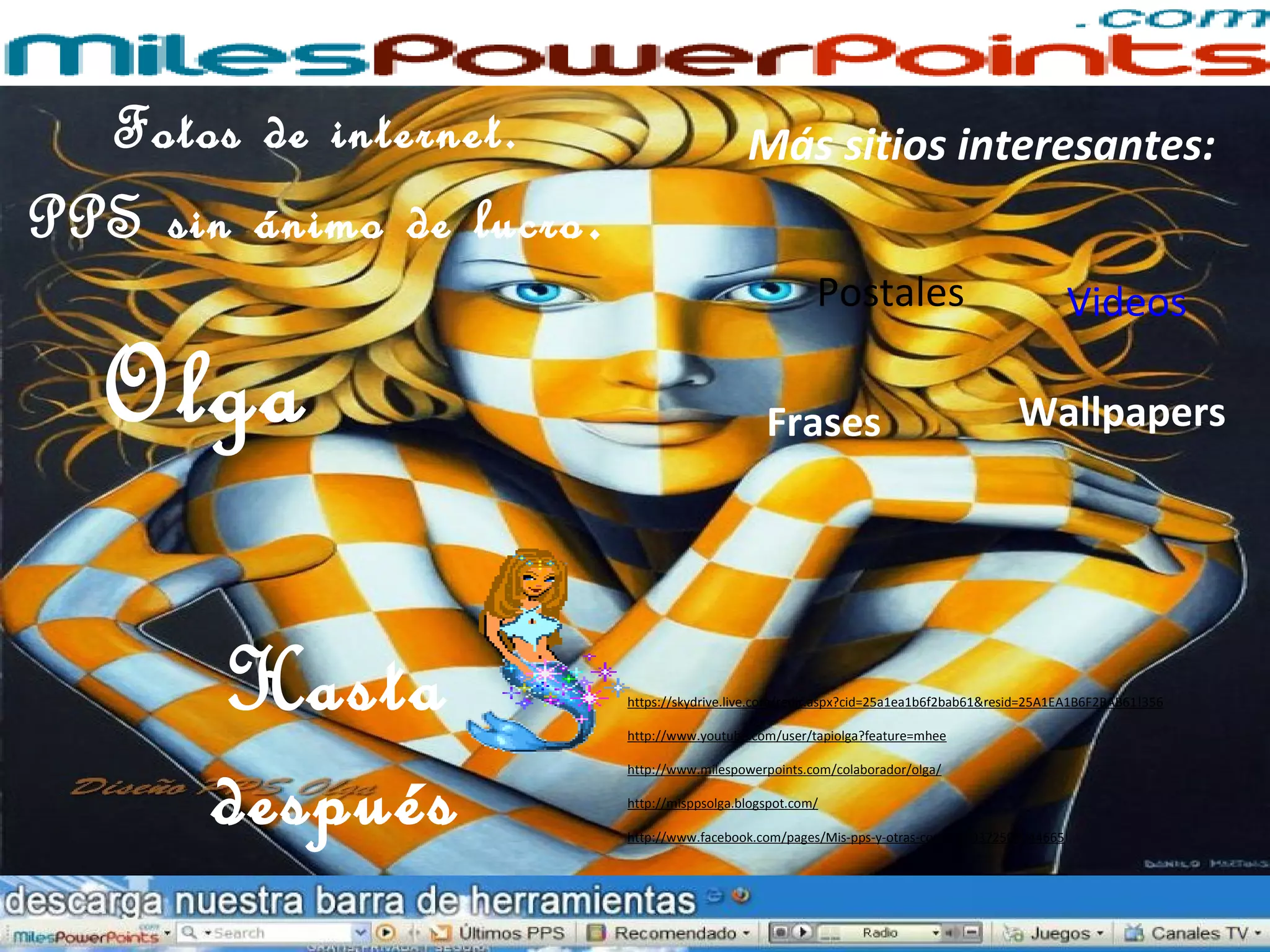 Frases
VideosPostales
Más sitios interesantes:
Wallpapers
Hasta
después
Olga
Fotos de internet.
PPS sin ánimo de lucro.
https://skydrive.live.com/redir.aspx?cid=25a1ea1b6f2bab61&resid=25A1EA1B6F2BAB61!356
http://www.youtube.com/user/tapiolga?feature=mhee
http://www.milespowerpoints.com/colaborador/olga/
http://misppsolga.blogspot.com/
http://www.facebook.com/pages/Mis-pps-y-otras-cosas/310372509044665