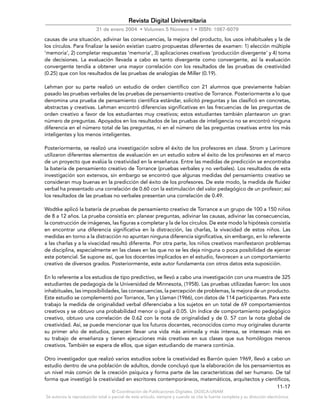 © Coordinación de Publicaciones Digitales. DGSCA-UNAM
Se autoriza la reproducción total o parcial de este artículo, siempre y cuando se cite la fuente completa y su dirección electrónica.
11-17
Revista Digital Universitaria
31 de enero 2004 • Volumen 5 Número 1 • ISSN: 1067-6079
causas de una situación, adivinar las consecuencias, la mejora del producto, los usos inhabituales y la de
los círculos. Para finalizar la sesión existían cuatro propuestas diferentes de examen: 1) elección múltiple
‘memoria’, 2) completar respuestas ‘memoria’, 3) aplicaciones creativas ‘producción divergente’ y 4) toma
de decisiones. La evaluación llevada a cabo es tanto divergente como convergente, así la evaluación
convergente tendía a obtener una mayor correlación con los resultados de las pruebas de creatividad
(0.25) que con los resultados de las pruebas de analogías de Miller (0.19).
Lehman por su parte realizó un estudio de orden científico con 21 alumnos que previamente habían
pasado las pruebas verbales de las pruebas de pensamiento creativo de Torrance. Posteriormente a lo que
denomina una prueba de pensamiento científica estándar, solicitó preguntas y las clasificó en concretas,
abstractas y creativas. Lehman encontró diferencias significativas en las frecuencias de las preguntas de
orden creativo a favor de los estudiantes muy creativos; estos estudiantes también plantearon un gran
número de preguntas. Apoyados en los resultados de las pruebas de inteligencia no se encontró ninguna
diferencia en el número total de las preguntas, ni en el número de las preguntas creativas entre los más
inteligentes y los menos inteligentes.
Posteriormente, se realizó una investigación sobre el éxito de los profesores en clase. Strom y Larimore
utilizaron diferentes elementos de evaluación en un estudio sobre el éxito de los profesores en el marco
de un proyecto que evalúa la creatividad en la enseñanza. Entre las medidas de predicción se encontraba
la batería de pensamiento creativo de Torrance (pruebas verbales y no verbales). Los resultados de esta
investigación son extensos, sin embargo se encontró que algunas medidas del pensamiento creativo se
consideran muy buenas en la predicción del éxito de los profesores. De este modo, la medida de fluidez
verbal ha presentado una correlación de 0.60 con la estimulación del valor pedagógico de un profesor; así
los resultados de las pruebas no verbales presentan una correlación de 0.49.
Wodtke aplicó la batería de pruebas de pensamiento creativo de Torrance a un grupo de 100 a 150 niños
de 8 a 12 años. La prueba consistía en: planear preguntas, adivinar las causas, adivinar las consecuencias,
la construcción de imágenes, las figuras a completar y la de los círculos. De este modo la hipótesis consistía
en encontrar una diferencia significativa en la distracción, las charlas, la vivacidad de estos niños. Las
medidas en torno a la distracción no apuntan ninguna diferencia significativa, sin embargo, en lo referente
a las charlas y a la vivacidad resultó diferente. Por otra parte, los niños creativos manifestaron problemas
de disciplina, especialmente en las clases en las que no se les deja ninguna o poca posibilidad de ejercer
este potencial. Se supone así, que los docentes implicados en el estudio, favorecen a un comportamiento
creativo de diversos grados. Posteriormente, este autor fundamenta con otros datos esta suposición.
En lo referente a los estudios de tipo predictivo, se llevó a cabo una investigación con una muestra de 325
estudiantes de pedagogía de la Universidad de Minnesota, (1958). Las pruebas utilizadas fueron: los usos
inhabituales, las imposibilidades, las consecuencias, la percepción de problemas, la mejora de un producto.
Este estudio se complementó por Torrance, Tan y Llaman (1966), con datos de 114 participantes. Para este
trabajo la medida de originalidad verbal diferenciaba a los sujetos en un total de 69 comportamientos
creativos y se obtuvo una probabilidad menor o igual a 0.05. Un índice de comportamiento pedagógico
creativo, obtuvo una correlación de 0.62 con la nota de originalidad y de 0. 57 con la nota global de
creatividad. Así, se puede mencionar que los futuros docentes, reconocidos como muy originales durante
su primer año de estudios, parecen llevar una vida más animada y más intensa, se interesan más en
su trabajo de enseñanza y tienen ejecuciones más creativas en sus clases que sus homólogos menos
creativos. También se espera de ellos, que sigan estudiando de manera continúa.
Otro investigador que realizó varios estudios sobre la creatividad es Barrón quien 1969, llevó a cabo un
estudio dentro de una población de adultos, donde concluyó que la elaboración de los pensamientos es
un nivel más común de la creación psíquica y forma parte de las características del ser humano. De tal
forma que investigó la creatividad en escritores contemporáneos, matemáticos, arquitectos y científicos,
 