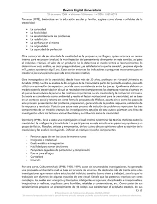 © Coordinación de Publicaciones Digitales. DGSCA-UNAM
Se autoriza la reproducción total o parcial de este artículo, siempre y cuando se cite la fuente completa y su dirección electrónica.
13-17
Revista Digital Universitaria
31 de enero 2004 • Volumen 5 Número 1 • ISSN: 1067-6079
Torrance (1978), basándose en la educación escolar y familiar, sugiere como claves confiables de la
creatividad:
• La curiosidad
• La flexibilidad
• La sensibilidad ante los problemas
• La redefinición
• La confianza en sí mismo
• La originalidad
• La capacidad de perfección
Otra concepción de ser abordada la creatividad es la propuesta por Rogers, quien reconoce un censor
interno para reconocer (evaluar) la manifestación del pensamiento divergente en este sentido, así para
el individuo creativo, el valor de un producto no lo determina el medio (critica o reconocimiento), lo
determina el auto análisis, es decir preguntándose: ¿es satisfactorio lo que he creado?, ¿expresa algo de
mí?, ¿estoy aportando algo?, etc. Estos serían entonces los indicadores o preguntas importantes para el
creador o para una persona que vida este proceso creativo.
Otra investigadora de la creatividad, desde hace más de 20 años, profesora en Harvard University es
Amabile (1983). Centra su análisis de los orígenes de la creatividad a partir del producto creativo, para ello
utilizó una evaluación de expertos conocida como consistencia entre los jueces. Igualmente elaboró un
modelo sobre la creatividad en el cual se resaltaban tres componentes: las destrezas relativas al campo en
el que se desenvolviera la persona, las destrezas importantes para la creatividad y la motivación intrínseca.
Su teoría es considerada como ambiental y resalta el factor motivacional para la creatividad, así se basa
en un contexto social y retoma en cierta forma la propuesta de Wallace, apunta cinco como los pasos de
este proceso: presentación del problema, preparación, generación de la posible respuesta, validación de
la respuesta y resultado. Postula que sobre este proceso de solución de problemas repercuten los tres
componentes de un modelo creativo, las investigaciones actuales de esta autora, plantean una línea de
investigación sobre los factores socioambientales y su influencia sobre la creatividad.
Sternberg (1985), llevó a cabo una investigación el cual intentó determinar las teorías implícitas sobre la
creatividad, la inteligencia y la sabiduría. Los participantes en este estudio eran personas populares y un
grupo de físicos, filósofos, artistas y empresarios, de los cuales obtuvo opiniones sobre su opinión de la
creatividad y las analizó concluyendo. Definían al creativo con ocho componentes:
- Persona capaz de ver las cosas de manera nueva
- Integrado e intelectual
- Gusto estético e imaginación
- Habilidad para tomar decisiones
- Perspicacia (agudeza de percepción y comprensión)
- Fuerza para el logro
- Curiosidad
- Intuición
Por otra parte, Csikszentmihalyi (1988, 1998, 1999), autor de innumerables investigaciones, ha generado
una propuesta ambiental la cual se basa en la teoría de sistemas. Ha dedicado más de treinta años a las
investigaciones que versan sobre estudios del individuo creativo (como viven y trabajan), para lo que ha
trabajado con alumnos de algunas escuelas de arte visual. Señala que las personas creativas son seres
complejos, los cuales son: enérgicos y tranquilos, inteligentes e ingenuos, disciplinados e irresponsables,
imaginativos y realistas, orgullosos pero humildes, rebeldes y conservadores, etc. Como parte de sus
señalamientos propone un procedimiento de 48 celdas que caracterizan al producto creativo. En sus
 