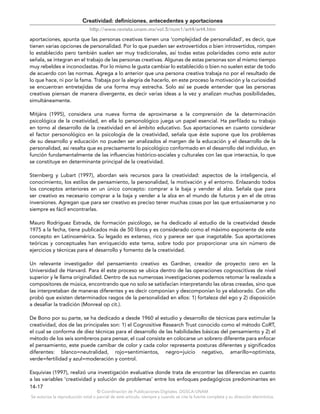 © Coordinación de Publicaciones Digitales. DGSCA-UNAM
Se autoriza la reproducción total o parcial de este artículo, siempre y cuando se cite la fuente completa y su dirección electrónica.
14-17
Creatividad: definiciones, antecedentes y aportaciones
http://www.revista.unam.mx/vol.5/num1/art4/art4.htm
aportaciones, apunta que las personas creativas tienen una ‘complejidad de personalidad’, es decir, que
tienen varias opciones de personalidad. Por lo que pueden ser extrovertidos o bien introvertidos, rompen
lo establecido pero también suelen ser muy tradicionales, así todas estas polaridades como este autor
señala, se integran en el trabajo de las personas creativas. Algunas de estas personas son al mismo tiempo
muy rebeldes e inconoclastas. Por lo mismo le gusta cambiar lo establecido o bien no suelen estar de todo
de acuerdo con las normas. Agrega a lo anterior que una persona creativa trabaja no por el resultado de
lo que hace, ni por la fama. Trabaja por la alegría de hacerlo, en este proceso la motivación y la curiosidad
se encuentran entretejidas de una forma muy estrecha. Solo así se puede entender que las personas
creativas piensan de manera divergente, es decir varias ideas a la vez y analizan muchas posibilidades,
simultáneamente.
Mitjáns (1995), considera una nueva forma de aproximarse a la comprensión de la determinación
psicológica de la creatividad, en ella lo personológico juega un papel esencial. Ha perfilado su trabajo
en torno al desarrollo de la creatividad en el ámbito educativo. Sus aportaciones en cuanto considerar
el factor personológico en la psicología de la creatividad, señala que éste supone que los problemas
de su desarrollo y educación no pueden ser analizados al margen de la educación y el desarrollo de la
personalidad, así resalta que es precisamente lo psicológico conformado en el desarrollo del individuo, en
función fundamentalmente de las influencias histórico-sociales y culturales con las que interactúa, lo que
se constituye en determinante principal de la creatividad.
Sternberg y Lubart (1997), abordan seis recursos para la creatividad: aspectos de la inteligencia, el
conocimiento, los estilos de pensamiento, la personalidad, la motivación y el entorno. Enlazando todos
los conceptos anteriores en un único concepto: comprar a la baja y vender al alza. Señala que para
ser creativo es necesario comprar a la baja y vender a la alza en el mundo de futuros y en el de otras
inversiones. Agregan que para ser creativo es preciso tener muchas cosas por las que entusiasmarse y no
siempre es fácil encontrarlas.
Mauro Rodríguez Estrada, de formación psicólogo, se ha dedicado al estudio de la creatividad desde
1975 a la fecha, tiene publicados más de 50 libros y es considerado como el máximo exponente de este
concepto en Latinoamérica. Su legado es extenso, rico y parece ser que inagotable. Sus aportaciones
teóricas y conceptuales han enriquecido este tema, sobre todo por proporcionar una sin número de
ejercicios y técnicas para el desarrollo y fomento de la creatividad.
Un relevante investigador del pensamiento creativo es Gardner, creador de proyecto cero en la
Universidad de Harvard. Para él este proceso se ubica dentro de las operaciones cognoscitivas de nivel
superior y le llama originalidad. Dentro de sus numerosas investigaciones podemos retomar la realizada a
compositores de música, encontrando que no solo se satisfacían interpretando las obras creadas, sino que
las interpretaban de maneras diferentes y es decir componían y descomponían lo ya elaborado. Con ello
probó que existen determinados rasgos de la personalidad en ellos: 1) fortaleza del ego y 2) disposición
a desafiar la tradición (Monreal op cit.).
De Bono por su parte, se ha dedicado a desde 1960 al estudio y desarrollo de técnicas para estimular la
creatividad, dos de las principales son: 1) el Cognositive Research Trust conocido como el método CoRT,
el cual se conforma de diez técnicas para el desarrollo de las habilidades básicas del pensamiento y 2) el
método de los seis sombreros para pensar, el cual consiste en colocarse un sobrero diferente para enfocar
el pensamiento, este puede camibar de color y cada color representa posturas diferentes y significados
diferentes: blanco=neutralidad, rojo=sentimientos, negro=juicio negativo, amarillo=optimista,
verde=fertilidad y azul=moderación y control.
Esquivias (1997), realizó una investigación evaluativa donde trata de encontrar las diferencias en cuanto
a las variables ‘creatividad y solución de problemas’ entre los enfoques pedagógicos predominantes en
 