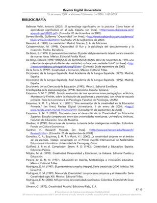 © Coordinación de Publicaciones Digitales. DGSCA-UNAM
Se autoriza la reproducción total o parcial de este artículo, siempre y cuando se cite la fuente completa y su dirección electrónica.
17-17
Revista Digital Universitaria
31 de enero 2004 • Volumen 5 Número 1 • ISSN: 1067-6079
BIBLIOGRAFÍA
Ballester Vallri, Antonio (2002). El aprendizaje significativo en la práctica. Cómo hacer el
aprendizaje significativo en el aula. España. [en línea]. <http://www.cibereduca.com/
aprendizaje/LIBRO.pdf> [Consulta: 01 de diciembre de 2003].
Barrera Bonilla, Guillermo “Creatividad” [en línea]. <http://www.nalejandria.com/akademeia/
barrera/creatividad.html> [Consulta: 29 de septiembre de 2000].
Beaudot, A. (1980). La creatividad. Madrid. Narcea, S. A. de Ediciones
Csikszenmihalyi, M. (1998). Creatividad. El fluir y la psicología del descubrimiento y la
invención. Paidós. Barcelona.
De Bono, E. (1999). El pensamiento creativo. El poder del pensamiento lateral para la creación
de nuevas ideas. México. Editorial Paidós Plural.
De Bono, Edward (1998) “MENSAJE DE EDWARD DE BONO del 2 de noviembre de 1998...una
colección de ejemplos brillantes de creatividad, no hace una creatividad total” [en línea]. <http:
//www.edwdebono.com/spanish/smsg93.htm> [Consulta: 26 de septiembre de 2000].
De la Torre, S. (1999). Creatividad y formación. México. Editorial Trillas.
Diccionario de la Lengua Española. Real Academia de la Lengua Española. (1970). Madrid,
España.
Diccionario de la Lengua Española. Real Academia de la Lengua Española. (1992). Madrid,
España.
Diccionario de las Ciencias de la Educación. (1995). México. Editorial Santillana.
Enciclopedia de la psicopedagogía: (1998). Barcelona, España. Océano.
Esquivias, S. M. T. (1997). Estudio evaluativo de tres aproximaciones pedagógicas: ecléctica,
Montessori y Freinet, sobre la ejecución de problemas y creatividad, con niños de escuela
primaria. Tesis de Licenciatura en Psicología. Facultad de Psicología, UNAM.
Esquivias, S. M. T. y Muriá, V. I. (2001) “Una evaluación de la creatividad en la Educación
Primaria.” [en línea]. Revista Digital Universitaria. 1 de enero de 2001, <http://
www.revista.unam.mx/vol.1/num3/art1/> [Consulta: 01 de septiembre de 2003].
Esquivias, S. M. T. (2001). Propuesta para el desarrollo de la ‘Creatividad’ en Educación
Superior: Estudio comparativo entre dos universidades mexicanas. Universidad Anáhuac.
Facultad de Educación. Tesis de Maestría.
Gardner, H. (1999). Estructuras de la mente. La teoría de las inteligencias múltiples. Colombia.
Fondo de Cultura Económica.
Gardner, H. Research Projects. [en línea]. <http://www.pz.harvard.edu/Research/
Research.htm>. [Consulta: 25 de septiembre de 2003].
González, C. A., Esquivias, S. M. T. y Muriá, V. I. (2000). La creatividad docente en el ámbito
de las ciencias. Trabajo presentado en el Primer Evento Internacional de Matemática
Educativa e Informática. Universidad de Camaguey, Cuba.
Guilford, J. P. et al. Compilador: Strom, R. D. (1983). Creatividad y Educación. España.
Ediciones Paidos.
Mitjáns, M. A. (1995). Creatividad Personalidad y Educación. La Habana. Editorial Pueblo y
Educación.
Pereira de G, M. N. (1997). Educación en Valores. Metodología e innovación educativa.
México, Editorial Trillas.
Rodríguez, E. M. (1997). El pensamiento creativo integral. Serie creatividad 2000. México. Mc
Graw Hill.
Rodríguez, E. M. (1999). Manual de Creatividad. Los procesos psíquicos y el desarrollo. Serie
Creatividad siglo XXI. México. Editorial Trillas.
Rodríguez, E. M. (2000). Mil ejercicios de creatividad clasificados. Colombia. Editorial Mc Graw
Hill.
Ulmann, G. (1972). Creatividad. Madrid. Ediciones Rialp, S. A.
 