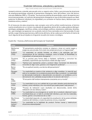 © Coordinación de Publicaciones Digitales. DGSCA-UNAM
Se autoriza la reproducción total o parcial de este artículo, siempre y cuando se cite la fuente completa y su dirección electrónica.
4-17
Creatividad: definiciones, antecedentes y aportaciones
http://www.revista.unam.mx/vol.5/num1/art4/art4.htm
necesario entonces, entender esta escuela como un espacio activo, lúdico, que promueva las situaciones
de enseñanza-aprendizaje utilizando el pensamiento divergente, tanto del profesor como del alumno,
ante esto (Ballerster 2002. p. 72) señala: “las situaciones abiertas de aprendizaje, a partir de experiencias y
emociones personales, con estímulo del pensamiento divergente en que el alumnado proyecta sus ideas,
potencian la diferencia individual y la originalidad y se convierten en hechos clave y decisivos para una
enseñanza activa y creativa”.
En el transcurso de estas actuaciones, este concepto como tal ha sufrido transformaciones, el término
cuenta actualmente con un número muy elevado de seguidores dentro de los cuales podemos distinguir:
psicólogos, pedagogos, científicos, artistas, comunicólogos, políticos, empresarios, publicistas, docentes,
etc., que investigan y se apasionan con su estudio, tanto en foros nacionales como internacionales. En este
sentido, surgen diversas aportaciones y definiciones del tema, de las cuales que se ha hecho el intento de
reunir algunas de las principales en el siguiente recuadro de manera cronológica.
Cuadro No. 1 Autores y Definiciones del Concepto de ‘Creatividad’
Autor Definición
Weithermer
(1945)
“El pensamiento productivo consiste en observar y tener en cuenta rasgos y
exigencias estructurales. Es la visión de verdad estructural, no fragmentada”.
Guilford
(1952)
“La creatividad, en sentido limitado, se refiere a las aptitudes que son
características de los individuos creadores, como la fluidez, la flexibilidad, la
originalidad y el pensamiento divergente”.
Thurstone
(1952)
“Es un proceso para formar ideas o hipótesis, verificarlas y comunicar los
resultados, suponiendo que el producto creado sea algo nuevo”.
Osborn
(1953)
“Aptitud para representar, prever y producir ideas. Conversión de elementos
conocidos en algo nuevo, gracias a una imaginación poderosa”.
Barron
(1955)
“Es una aptitud mental y una técnica del pensamiento”.
Flanagan
(1958)
“La creatividad se muestra al dar existencia a algo novedoso. Lo esencial aquí
está en la novedad y la no existencia previa de la idea o producto. La creatividad
es demostrada inventando o descubriendo una solución a un problema y en la
demostración de cualidades excepcionales en la solución del mismo”.
May
(1959)
“El encuentro del hombre intensamente consciente con su mundo”.
Fromm
(1959)
“La creatividad no es una cualidad de la que estén dotados particularmente los
artistas y otros individuos, sino una actitud que puede poseer cada persona”.
Murray
(1959)
“Proceso de realización cuyos resultados son desconocidos, siendo dicha
realización a la vez valiosa y nueva”.
Rogers
(1959)
“La creatividad es una emergencia en acción de un producto relacional nuevo,
manifestándose por un lado la unicidad del individuo y por otro los materiales,
hechos, gente o circunstancias de su vida”.
Mac Kinnon
(1960)
“La creatividad responde a la capacidad de actualización de las potencialidades
creadoras del individuo a través de patrones únicos y originales”.
Getzels y
Jackson
(1962)
“La creatividad es la habilidad de producir formas nuevas y reestructurar
situaciones estereotipadas”.
 