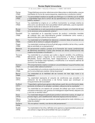 © Coordinación de Publicaciones Digitales. DGSCA-UNAM
Se autoriza la reproducción total o parcial de este artículo, siempre y cuando se cite la fuente completa y su dirección electrónica.
5-17
Revista Digital Universitaria
31 de enero 2004 • Volumen 5 Número 1 • ISSN: 1067-6079
Parnes
(1962)
“Capacidad para encontrar relaciones entre ideas antes no relacionadas, y que se
manifiestan en forma de nuevos esquemas, experiencias o productos nuevos”.
Ausubel
(1963)
“La personalidad creadora es aquella que distingue a un individuo por la calidad
y originalidad fuera de lo común de sus aportaciones a la ciencia, al arte, a la
política, etcétera”.
Freud
(1963)
“La creatividad se origina en un conflicto inconsciente. La energía creativa es
vista como una derivación de la sexualidad infantil sublimada, y que la expresión
creativa resulta de la reducción de la tensión”.
Bruner
(1963)
“La creatividad es un acto que produce sorpresas al sujeto, en el sentido de que
no lo reconoce como producción anterior”.
Drevdahl
(1964)
“La creatividad es la capacidad humana de producir contenidos mentales
de cualquier tipo, que esencialmente puedan considerarse como nuevos y
desconocidos para quienes los producen”.
Stein
(1964)
“La creatividad es la habilidad de relacionar y conectar ideas, el sustrato de uso
creativo de la mente en cualquier disciplina”.
Piaget
(1964)
“La creatividad constituye la forma final del juego simbólico de los niños, cuando
éste es asimilado en su pensamiento”.
Mednick
(1964)
“El pensamiento creativo consiste en la formación de nuevas combinaciones
de elementos asociativos. Cuanto más remotas son dichas combinaciones más
creativo es el proceso o la solución”.
Torrance
(1965)
“La creatividad es un proceso que vuelve a alguien sensible a los problemas,
deficiencias, grietas o lagunas en los conocimientos y lo lleva a identificar
dificultades, buscar soluciones, hacer especulaciones o formular hipótesis,
aprobar y comprobar estas hipótesis, a modificarlas si es necesario además de
comunicar los resultados”.
Gutman
(1967)
“El comportamiento creativo consiste en una actividad por la que el hombre crea
un nuevo orden sobre el contorno”.
Fernández
(1968)
“La creatividad es la conducta original productora de modelos o seres aceptados
por la comunidad para resolver ciertas situaciones”.
Barron
(1969)
“La creatividad es la habilidad del ser humano de traer algo nuevo a su
existencia”.
Oerter
(1971)
“La creatividad representa el conjunto de condiciones que proceden a la
realización de las producciones o de formas nuevas que constituyen un
enriquecimiento de la sociedad”.
Guilford
(1971)
“Capacidad o aptitud para generar alternativas a partir de una información dada,
poniendo el énfasis en la variedad, cantidad y relevancia de los resultados”.
Ulmann
(1972)
“La creatividad es una especie de concepto de trabajo que reúne numerosos
conceptos anteriores y que, gracias a la investigación experimental, adquiere una
y otra vez un sentido nuevo”.
Aznar
(1973)
“La creatividad designa la aptitud para producir soluciones nuevas, sin seguir un
proceso lógico, pero estableciendo relaciones lejanas entre los hechos”.
Sillamy
(1973)
“La disposición para crear que existe en estado potencial en todo individuo y en
todas las edades”.
De Bono
(1974)
“Es una aptitud mental y una técnica del pensamiento”.
Dudek
(1974)
“La creatividad en los niños, definida como apertura y espontaneidad, parece ser
una actitud o rasgo de la personalidad más que una aptitud”.
 