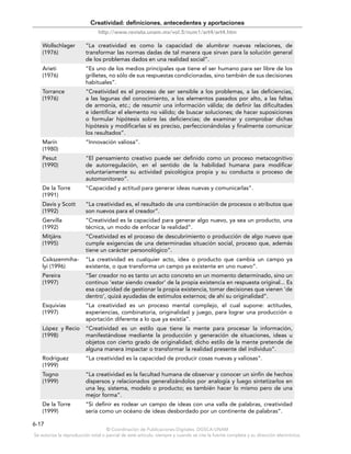 © Coordinación de Publicaciones Digitales. DGSCA-UNAM
Se autoriza la reproducción total o parcial de este artículo, siempre y cuando se cite la fuente completa y su dirección electrónica.
6-17
Creatividad: definiciones, antecedentes y aportaciones
http://www.revista.unam.mx/vol.5/num1/art4/art4.htm
Wollschlager
(1976)
“La creatividad es como la capacidad de alumbrar nuevas relaciones, de
transformar las normas dadas de tal manera que sirvan para la solución general
de los problemas dados en una realidad social”.
Arieti
(1976)
“Es uno de los medios principales que tiene el ser humano para ser libre de los
grilletes, no sólo de sus respuestas condicionadas, sino también de sus decisiones
habituales”.
Torrance
(1976)
“Creatividad es el proceso de ser sensible a los problemas, a las deficiencias,
a las lagunas del conocimiento, a los elementos pasados por alto, a las faltas
de armonía, etc.; de resumir una información válida; de definir las dificultades
e identificar el elemento no válido; de buscar soluciones; de hacer suposiciones
o formular hipótesis sobre las deficiencias; de examinar y comprobar dichas
hipótesis y modificarlas si es preciso, perfeccionándolas y finalmente comunicar
los resultados”.
Marín
(1980)
“Innovación valiosa”.
Pesut
(1990)
“El pensamiento creativo puede ser definido como un proceso metacognitivo
de autorregulación, en el sentido de la habilidad humana para modificar
voluntariamente su actividad psicológica propia y su conducta o proceso de
automonitoreo”.
De la Torre
(1991)
“Capacidad y actitud para generar ideas nuevas y comunicarlas”.
Davis y Scott
(1992)
“La creatividad es, el resultado de una combinación de procesos o atributos que
son nuevos para el creador”.
Gervilla
(1992)
“Creatividad es la capacidad para generar algo nuevo, ya sea un producto, una
técnica, un modo de enfocar la realidad”.
Mitjáns
(1995)
“Creatividad es el proceso de descubrimiento o producción de algo nuevo que
cumple exigencias de una determinadas situación social, proceso que, además
tiene un carácter personológico”.
Csikszenmiha-
lyi (1996)
“La creatividad es cualquier acto, idea o producto que cambia un campo ya
existente, o que transforma un campo ya existente en uno nuevo”.
Pereira
(1997)
“Ser creador no es tanto un acto concreto en un momento determinado, sino un
continuo ‘estar siendo creador’ de la propia existencia en respuesta original... Es
esa capacidad de gestionar la propia existencia, tomar decisiones que vienen ‘de
dentro’, quizá ayudadas de estímulos externos; de ahí su originalidad”.
Esquivias
(1997)
“La creatividad es un proceso mental complejo, el cual supone: actitudes,
experiencias, combinatoria, originalidad y juego, para lograr una producción o
aportación diferente a lo que ya existía”.
López y Recio
(1998)
“Creatividad es un estilo que tiene la mente para procesar la información,
manifestándose mediante la producción y generación de situaciones, ideas u
objetos con cierto grado de originalidad; dicho estilo de la mente pretende de
alguna manera impactar o transformar la realidad presente del individuo”.
Rodríguez
(1999)
“La creatividad es la capacidad de producir cosas nuevas y valiosas”.
Togno
(1999)
“La creatividad es la facultad humana de observar y conocer un sinfín de hechos
dispersos y relacionados generalizándolos por analogía y luego sintetizarlos en
una ley, sistema, modelo o producto; es también hacer lo mismo pero de una
mejor forma”.
De la Torre
(1999)
“Si definir es rodear un campo de ideas con una valla de palabras, creatividad
sería como un océano de ideas desbordado por un continente de palabras”.
 