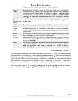 © Coordinación de Publicaciones Digitales. DGSCA-UNAM
Se autoriza la reproducción total o parcial de este artículo, siempre y cuando se cite la fuente completa y su dirección electrónica.
7-17
Revista Digital Universitaria
31 de enero 2004 • Volumen 5 Número 1 • ISSN: 1067-6079
Gardner
(1999)
“La creatividad no es una especie de fluido que pueda manar en cualquier
dirección. La vida de la mente se divide en diferentes regiones, que yo denomino
‘inteligencias’, como la matemática, el lenguaje o la música. Y una determinada
persona puede ser muy original e inventiva, incluso iconoclásticamente
imaginativa, en una de esas áreas sin ser particularmente creativa en ninguna de
las demás”.
Goleman,
Kaufman y Ray
(2000)
“...contacto con el espíritu creativo, esa musa esquiva de las buenas –y a veces
geniales- ideas.”
Matisse
(s. f.)
“Crear es expresar lo que se tiene dentro de sí”.
Gagné
(s. f.)
“La creatividad puede ser considerada una forma de solucionar problemas,
mediante intuiciones o una combinación de ideas de campos muy diferentes de
conocimientos”.
Acuña
(s. f.)
“La creatividad es una cualidad atribuida al comportamiento siempre y cuando
éste o su producto presenten rasgos de originalidad”.
Grinberg “Capacidad del cerebro para llegar a conclusiones nuevas y resolver problemas
en una forma original. Se relaciona con la efectiva integración de ambos
hemisferios cerebrales.”
Bianchi “Proceso que compromete la totalidad del comportamiento psicológico de un
sujeto y su correlación con el mundo, para concluir en un cierto producto, que
puede ser considerado nuevo, valioso y adecuado a un contexto de realidad,
ficción o idealidad”.
(Tomado de Esquivias 2001, pp. 2-7)
De esta forma, se presentaron diversas definiciones del proceso creativo, las cuales responden al momento
histórico en el que surgen así como a la formación o bien los enfoques de los autores que las sustentan,
siendo por lo consiguiente, indicadores del desarrollo de este concepto. Si bien es cierto que la lista
podría continuar tal y como señala Mitjáns (1995), debido a que existen más de cuatrocientas acepciones
diferentes del término, también es cierto que, la constante en todas ellas es: ‘la novedad y la aportación’,
que necesariamente implican un proceso por demás sofisticado y complejo en la mente del ser humano.
Abordaremos ahora algunos de los teóricos estudiosos del tema, se enunciarán los que se consideran
pioneros en cuanto a la investigación y profundización sobre esta habilidad del pensamiento.
 