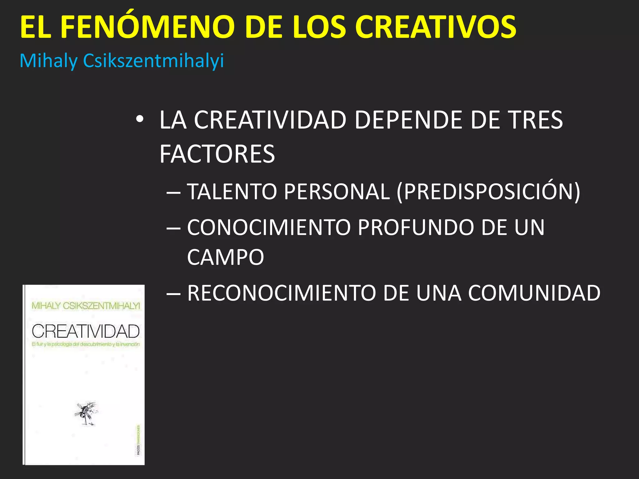 EL FENÓMENO DE LOS CREATIVOS
Mihaly Csikszentmihalyi

            • LA CREATIVIDAD DEPENDE DE TRES
              FACTORES
                – TALENTO PERSONAL (PREDISPOSICIÓN)
                – CONOCIMIENTO PROFUNDO DE UN
                  CAMPO
                – RECONOCIMIENTO DE UNA COMUNIDAD
 