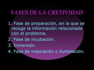 FASES DE LA CRETIVIDAD
1. Fase de preparación, en la que se
recoge la información relacionada
con el problema.
2. Fase de incubación.
3. Inmersión
4. Fase de inspiración o iluminación.
 