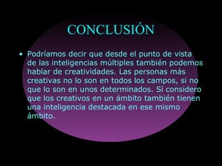 CONCLUSIÓN
• Podríamos decir que desde el punto de vista
de las inteligencias múltiples también podemos
hablar de creatividades. Las personas más
creativas no lo son en todos los campos, si no
que lo son en unos determinados. Sí considero
que los creativos en un ámbito también tienen
una inteligencia destacada en ese mismo
ámbito.
 