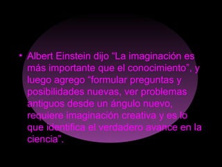 • Albert Einstein dijo “La imaginación es
más importante que el conocimiento”, y
luego agrego “formular preguntas y
posibilidades nuevas, ver problemas
antiguos desde un ángulo nuevo,
requiere imaginación creativa y es lo
que identifica el verdadero avance en la
ciencia”.
 