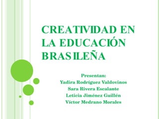 CREATIVIDAD EN LA EDUCACIÓN BRASILEÑA Presentan: Yadira Rodríguez Valdovinos Sara Rivera Escalante Leticia Jiménez Guillén Víctor Medrano Morales 