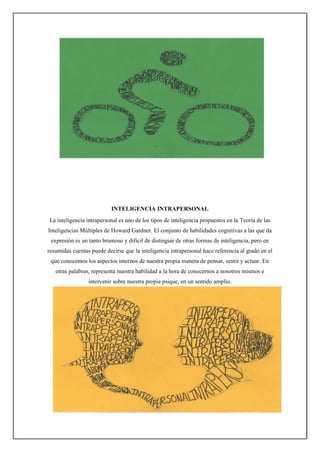 INTELIGENCIA INTRAPERSONAL
La inteligencia intrapersonal es uno de los tipos de inteligencia propuestos en la Teoría de las
Inteligencias Múltiples de Howard Gardner. El conjunto de habilidades cognitivas a las que da
expresión es un tanto brumoso y difícil de distinguir de otras formas de inteligencia, pero en
resumidas cuentas puede decirse que la inteligencia intrapersonal hace referencia al grado en el
que conocemos los aspectos internos de nuestra propia manera de pensar, sentir y actuar. En
otras palabras, representa nuestra habilidad a la hora de conocernos a nosotros mismos e
intervenir sobre nuestra propia psique, en un sentido amplio.
 