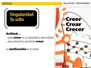 Creatividad para
la Innovación
Facilitación de ideas
Creación y desarrollo de
proyectos ... emocionan
Comunicación integral
Estrategia y ejecución
Creatividad
aplicada
para la empresa
SINeRGIaS
CUANDOPeNSaMOSeNSINeRGIaS
Singularidad
Tu sello
TALLeR De CReATIVIDAD
Creer
Crear
Crecer
Actitud...
...para creer en tu capacidad y desarrollarla
...para atreverte y permitirte crear
La motivación es el motor
 