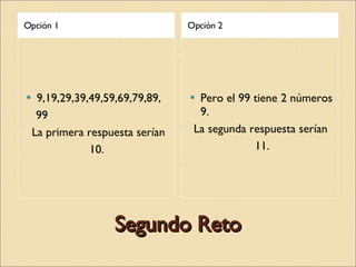 Segundo Reto Opción 1 Opción 2 9,19,29,39,49,59,69,79,89, 99 La primera respuesta serían 10.  Pero el 99 tiene 2 números 9. La segunda respuesta serían  11. 