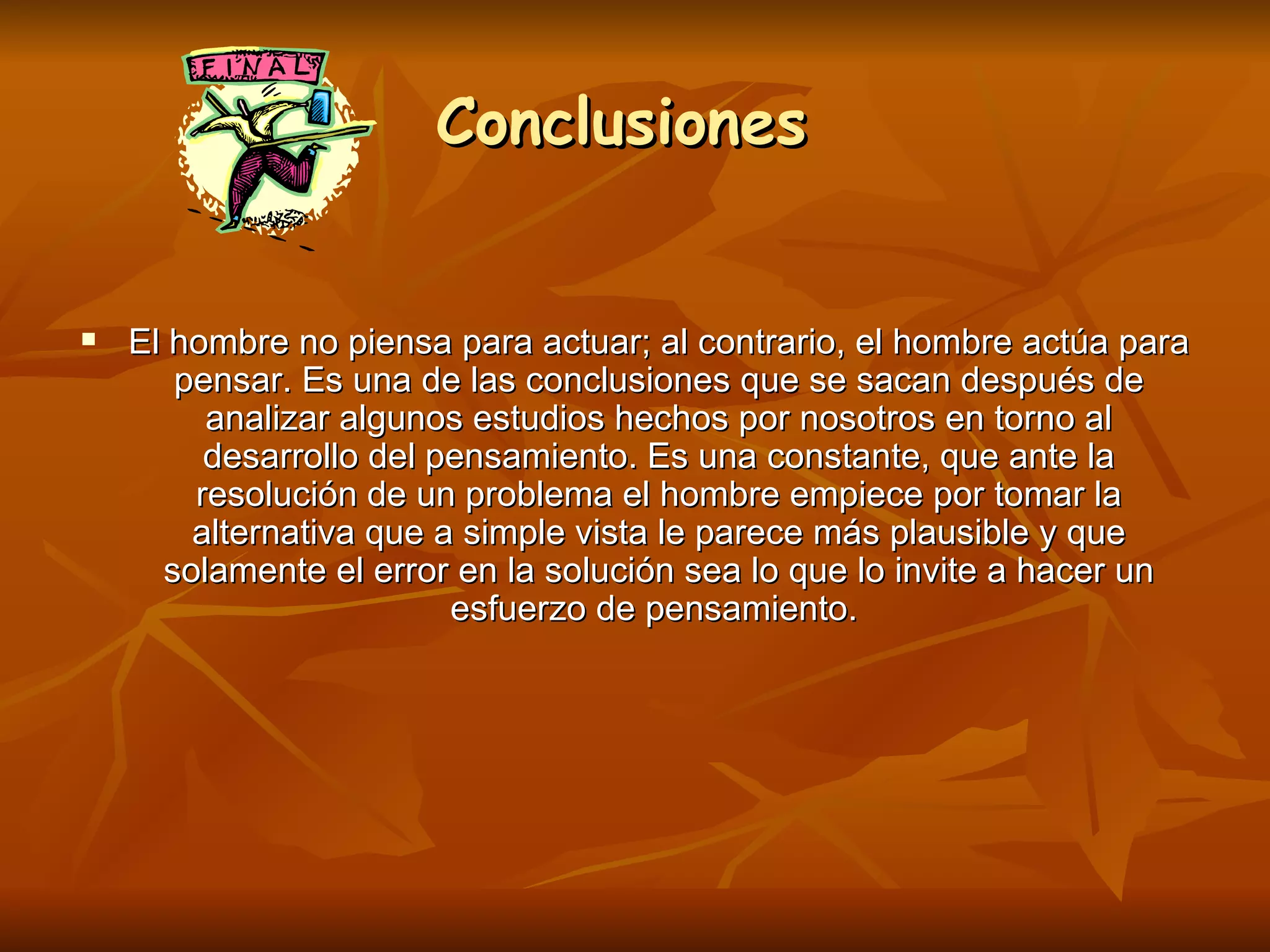 Conclusiones  El hombre no piensa para actuar; al contrario, el hombre actúa para pensar. Es una de las conclusiones que se sacan después de analizar algunos estudios hechos por nosotros en torno al desarrollo del pensamiento. Es una constante, que ante la resolución de un problema el hombre empiece por tomar la alternativa que a simple vista le parece más plausible y que solamente el error en la solución sea lo que lo invite a hacer un esfuerzo de pensamiento.   