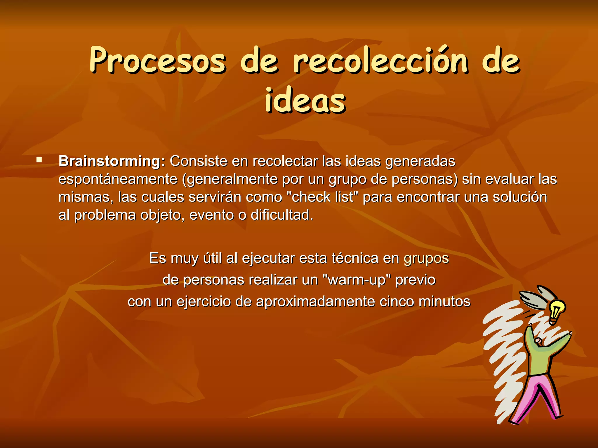Procesos de recolección de ideas Brainstorming:  Consiste en recolectar las ideas generadas espontáneamente (generalmente por un grupo de personas) sin evaluar las mismas, las cuales servirán como "check list" para encontrar una solución al problema objeto, evento o dificultad. Es muy útil al ejecutar esta técnica en  grupos de personas realizar un "warm-up" previo  con un ejercicio de aproximadamente cinco minutos 