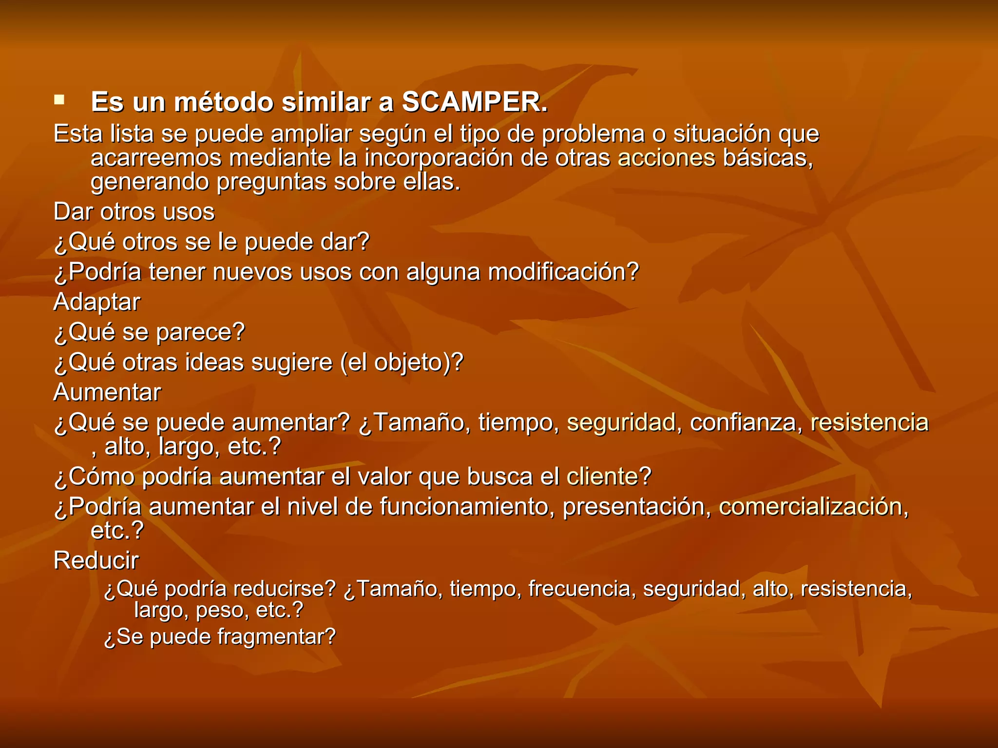 Es un método similar a SCAMPER.   Esta lista se puede ampliar según el tipo de problema o situación que acarreemos mediante la incorporación de otras  acciones  básicas, generando preguntas sobre ellas. Dar otros usos  ¿Qué otros se le puede dar?  ¿Podría tener nuevos usos con alguna modificación?  Adaptar  ¿Qué se parece?  ¿Qué otras ideas sugiere (el objeto)?  Aumentar  ¿Qué se puede aumentar? ¿Tamaño, tiempo,  seguridad , confianza,  resistencia , alto, largo, etc.?  ¿Cómo podría aumentar el valor que busca el  cliente ?  ¿Podría aumentar el nivel de funcionamiento, presentación,  comercialización , etc.?  Reducir  ¿Qué podría reducirse? ¿Tamaño, tiempo, frecuencia, seguridad, alto, resistencia, largo, peso, etc.?  ¿Se puede fragmentar?  
