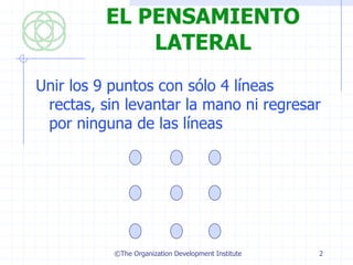 EL PENSAMIENTO
              LATERAL
Unir los 9 puntos con sólo 4 líneas
 rectas, sin levantar la mano ni regresar
 por ninguna de las líneas




           ©The Organization Development Institute   2
 