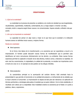 Tecnologia 
Trabajo 4 
Creatividad 
CREATIVIDAD. 
José Antonio Cortés Guevara 1 
1. ¿Qué es la creatividad? 
La creatividad es el proceso de presentar un problema a la mente con claridad (ya sea imaginándolo, 
visualizándolo, suponiéndolo, meditando, contemplando, etc.) y luego originar o inventar una idea, 
concepto, noción o esquema según líneas nuevas o no convencionales. Supone estudio y reflexión más que 
acción. 
2. ¿Por qué es importante la creatividad? 
La capacidad de pensar en algo nuevo y mejor es lo que hace que la sociedad y la civilización 
humana avance en definitiva hacia nuevas y mejores formas. 
Niveles de creatividad: 
 Nivel expresivo: 
Es la forma más básica de la transformación y se caracteriza por ser espontáneo y recurrir a la 
improvisación. El hombre puede descubrir nuevas formas de manifestación que le permiten auto 
identificarse así como comunicarse efectivamente con los demás y su ambiente. Estas nuevas formas 
expresivas permiten la captación e inclusión de la vida afectiva, matices varios y relaciones no repetidas. En 
este nivel los conocimientos, la originalidad y la calidad de lo producido, no resultan tan importantes como 
el hecho de crear en sí. Un ejemplo de esto podrían ser los dibujos infantiles. 
 Nivel productivo: 
Su característica principal es la acentuación del carácter técnico. Está orientado hacia la 
productividad lo que permite el incremento en la cantidad del producto y el afinamiento de los detalles que 
lo hacen atractivo al consumidor. La improvisación es dejada de lado para dar relevancia a la aplicación de 
técnicas pertinentes y estrategias adecuadas al resultado que se quiere obtener. Con la meta establecida, el 
resultado será valioso por su originalidad. Esta modalidad creativa se caracteriza por la fluidez en cuanto a 
palabras, ideas y expresiones. 
 