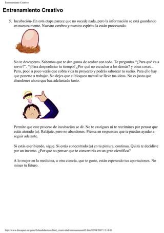 Entrenamiento Creativo
Entrenamiento Creativo
5. Incubación- En esta etapa parece que no sucede nada, pero la información se está guardando
en nuestra mente. Nuestro cerebro y nuestro espíritu la están procesando.
No te desesperes. Sabemos que te dan ganas de acabar con todo. Te preguntas “¿Para qué va a
servir?”. “¿Para desperdiciar tu tiempo? ¿Por qué no escuchar a los demás? y otras cosas...
Pero, poco a poco verás que cobra vida tu proyecto y podrás saborear tu sueño. Para ello hay
que ponerse a trabajar. No dejes que el bloqueo mental se lleve tus ideas. No es justo que
abandones ahora que haz adelantado tanto.
Permite que este proceso de incubación se dé. No te castigues ni te recrimines por pensar que
estás atorado (a). Relájate, pero no abandones. Piensa en respuestas que te puedan ayudar a
seguir adelante.
Si estás escribiendo, sigue. Si estás concentrado (a) en tu pintura, continua. Quizá te decidiste
por un invento. ¿Por qué no pensar que te convertirás en un gran científico?
A lo mejor en la medicina, u otra ciencia, que te guste, están esperando tus aportaciones. No
mines tu futuro.
http://www.discapnet.es/guias/fichasdidacticas/html_creatividad/entrenamiento02.htm05/04/2007 13:14:09
 