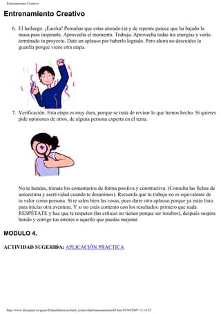 Entrenamiento Creativo
Entrenamiento Creativo
6. El hallazgo. ¡Eureka! Pensabas que estas atorado (a) y de repente parece que ha bajado la
musa para inspirarte. Aprovecha el momento. Trabaja. Aprovecha todas tus energías y verás
terminado tu proyecto. Date un aplauso por haberlo logrado. Pero ahora no descuides la
guardia porque viene otra etapa.
7. Verificación. Esta etapa es muy dura, porque se trata de revisar lo que hemos hecho. Si quieres
pide opiniones de otros, de alguna persona experta en el tema.
No te hundas, tómate los comentarios de forma positiva y constructiva. (Consulta las fichas de
autoestima y asertividad cuando te desanimes). Recuerda que tu trabajo no es equivalente de
tu valor como persona. Si te salen bien las cosas, pues darte otro aplauso porque ya estás listo
para iniciar otra aventura. Y si no estás contento con los resultados: primero que nada
RESPÉTATE y haz que te respeten (las críticas no tienen porque ser insultos), después suspira
hondo y corrige tus errores o aquello que puedas mejorar.
MODULO 4.
ACTIVIDAD SUGERIDA: APLICACIÓN PRACTICA
http://www.discapnet.es/guias/fichasdidacticas/html_creatividad/entrenamiento03.htm05/04/2007 13:14:23
 