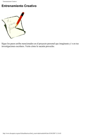 Entrenamiento Creativo
Entrenamiento Creativo
Sigue los pasos arriba mencionados en el proyecto personal que imaginaste y/ o en tus
investigaciones escolares. Verás cómo le sacarás provecho.
http://www.discapnet.es/guias/fichasdidacticas/html_creatividad/modulo04.htm05/04/2007 13:14:45
 
