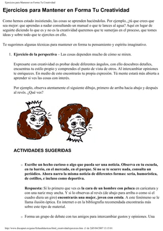 Ejercicios para Mantener en Forma Tu Creatividad
Ejercicios para Mantener en Forma Tu Creatividad
Como hemos estado insistiendo, las cosas se aprenden haciéndolas. Por ejemplo, ¿tú que crees que
sea mejor: que aprendas a nadar consultando un manual o que te lances al agua? Aquí en lugar de
seguirte diciendo lo que es y no es la creatividad queremos que te sumerjas en el proceso, que tomes
ideas y sobre todo que te ejercites en ello.
Te sugerimos algunas técnicas para mantener en forma tu pensamiento y espíritu imaginativo.
1. Ejercicio de la perspectiva – Las cosas dependen mucho de cómo se miren.
Expresarte con creatividad es probar desde diferentes ángulos, con ello descubres detalles,
encuentras tu estilo propio y comprendes el punto de vista de otros. Al intercambiar opiniones
te enriqueces. En medio de esto encontrarás tu propia expresión. Tú mente estará más abierta a
aprender si ves las cosas con interés.
Por ejemplo, observa atentamente el siguiente dibujo, primero de arriba hacia abajo y después
al revés. ¿Qué ves?
ACTIVIDADES SUGERIDAS
r Escribe un hecho curioso o algo que pueda ser una noticia. Observa en tu escuela,
en tu barrio, en el mercado, en el parque. Si no se te ocurre nada, consulta un
periódico. Ahora narra la misma noticia de diferentes formas: seria, humorística,
de cotilleo, e incluso como deportiva.
Respuesta: Sí lo primero que ves es la cara de un hombre con peluca en caricatura y
con una nariz muy ancha. Y si lo observas al revés (de abajo para arriba o como si el
cuadro diera un giro) encontrarás una mujer, joven con estola. A este fenómeno se le
llama ilusión óptica. En internet o en la bibliografía recomendada encontrarás más
sobre este tipo de material.
r Forma un grupo de debate con tus amigos para intercambiar gustos y opiniones. Una
http://www.discapnet.es/guias/fichasdidacticas/html_creatividad/ejercicios.htm (1 de 2)05/04/2007 13:15:01
 