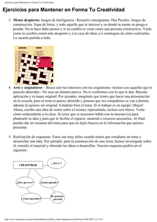 Ejercicios para Mantener en Forma Tu Creatividad
Ejercicios para Mantener en Forma Tu Creatividad
3. Mente despierta: Juegos de Inteligencia - Resuelve crucigramas. Haz Puzzles. Juegos de
construcción. Sopa de letras, y todo aquello que te interese y en donde tu mente se ponga a
prueba. No te hace daño pensar y sí en cambio te verás como una persona constructiva. Verás
como tu cerebro estará más despierto y a la caza de ideas y/o estrategias de cómo realizarlas.
Le sacarás partido a todo.
4. Arte y asignaturas – Busca unir tus intereses con tus asignaturas- incluso con aquellas que te
parecen aburridas - No seas un alumno pasivo. No te conformes con lo que te dan. Búscale
aplicación y tu toque original. Por ejemplo, imagínate que tienes que hacer una presentación
en la escuela, pero el tema te parece aburrido y piensas que tus compañeros se van a dormir,
además tú quieres ser original. Estúdiate bien el tema. Si el trabajo es en equipo ¡Mejor!
Ahora, escribe una obra de teatro sobre el mismo, represéntala, incluso con títeres. Verás
cómo sorprenderás a tu clase. Si crees que es necesario habla con tu maestro (a) para
plantearle tu idea y para que te facilite el espacio, material o recursos necesarios. Al final
puedes dar un resumen del tema para que no dejes huecos en la información que quieres
presentar.
5. Realización de esquemas- Estos son muy útiles cuando tienes que estudiarte un tema o
desarrollar una idea. Por ejemplo, para la construcción de este tema, hemos investigado sobre
él, reunido el material y obtenido las ideas a desarrollar. Nuestro esquema podría ser el
siguiente:
http://www.discapnet.es/guias/fichasdidacticas/html_creatividad/ejercicios02.htm05/04/2007 13:15:55
 
