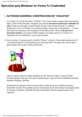 Ejercicios para Mantener en Forma Tu Creatividad
Ejercicios para Mantener en Forma Tu Creatividad
5. ACTIVIDAD SUGERIDA: CONSTRUCCION DE “CHULETAS”
A lo mejor a ti se te da bien hacer “chuletas”. Eso es muy creativo porque tienes que resumir
ideas y saber cómo colocarlas. Imagínate que estás en un concurso del mejor realizador de
ellas. Escoge un tema que te cueste trabajo. Ensaya varias formas de hacer su “chuleta”.
Prueba una y otra vez. Primero en un tamaño grande y luego más y más pequeño...... Lo que
has hecho son esquemas y has estudiado casi sin darte cuenta. Ahora verás que no es
necesaria sacarla en el examen. Podrás engañar a los demás, pero no a ti mismo. Lo
importante no es la calificación, sino lo que aprendas.
6. Soy un artista- ¿Te gusta cantar? ¿Escribir? ¿Pintar? ¿Actuar? ¿Tocar algún instrumento? O
¿Te gustaría hacerlo? ¿Te han dicho que no vales para ello?. No hagas caso. Haz lo que te
gusta aunque sólo sea por el placer de hacerlo.
Ahora si quieres mejorar estudia, prepárate en ello. Ejercita tu lápiz o tu pincel. Baila.
Permítete probar cosas que crees que no puedes hacer, o que no tienes la habilidad necesaria.
Inténtalo. Relájate y disfruta.
Realización de esquemas- Estos son muy útiles cuando tienes que estudiarte un tema o
desarrollar una idea. Por ejemplo, para la construcción de este tema, hemos investigado sobre
él, reunido el material y obtenido las ideas a desarrollar. Nuestro esquema podría ser el
siguiente:
http://www.discapnet.es/guias/fichasdidacticas/html_creatividad/ejercicios03.htm (1 de 2)05/04/2007 13:16:10
 