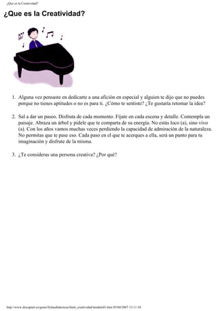 ¿Que es la Creatividad?
¿Que es la Creatividad?
1. Alguna vez pensaste en dedicarte a una afición en especial y alguien te dijo que no puedes
porque no tienes aptitudes o no es para ti. ¿Cómo te sentiste? ¿Te gustaría retomar la idea?
2. Sal a dar un paseo. Disfruta de cada momento. Fíjate en cada escena y detalle. Contempla un
paisaje. Abraza un árbol y pídele que te comparta de su energía. No estás loco (a), sino vivo
(a). Con los años vamos muchas veces perdiendo la capacidad de admiración de la naturaleza.
No permitas que te pase eso. Cada paso en el que te acerques a ella, será un punto para tu
imaginación y disfrute de la misma.
3. ¿Te consideras una persona creativa? ¿Por qué?
http://www.discapnet.es/guias/fichasdidacticas/html_creatividad/modulo01.htm05/04/2007 13:11:54
 