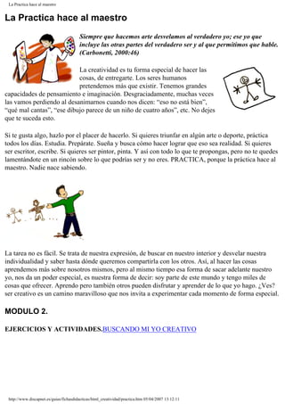 La Practica hace al maestro
La Practica hace al maestro
Siempre que hacemos arte desvelamos al verdadero yo; ese yo que
incluye las otras partes del verdadero ser y al que permitimos que hable.
(Carbonetti, 2000:46)
La creatividad es tu forma especial de hacer las
cosas, de entregarte. Los seres humanos
pretendemos más que existir. Tenemos grandes
capacidades de pensamiento e imaginación. Desgraciadamente, muchas veces
las vamos perdiendo al desanimarnos cuando nos dicen: “eso no está bien”,
“qué mal cantas”, “ese dibujo parece de un niño de cuatro años”, etc. No dejes
que te suceda esto.
Si te gusta algo, hazlo por el placer de hacerlo. Si quieres triunfar en algún arte o deporte, práctica
todos los días. Estudia. Prepárate. Sueña y busca cómo hacer lograr que eso sea realidad. Si quieres
ser escritor, escribe. Si quieres ser pintor, pinta. Y así con todo lo que te propongas, pero no te quedes
lamentándote en un rincón sobre lo que podrías ser y no eres. PRACTICA, porque la práctica hace al
maestro. Nadie nace sabiendo.
La tarea no es fácil. Se trata de nuestra expresión, de buscar en nuestro interior y desvelar nuestra
individualidad y saber hasta dónde queremos compartirla con los otros. Así, al hacer las cosas
aprendemos más sobre nosotros mismos, pero al mismo tiempo esa forma de sacar adelante nuestro
yo, nos da un poder especial, es nuestra forma de decir: soy parte de este mundo y tengo miles de
cosas que ofrecer. Aprendo pero también otros pueden disfrutar y aprender de lo que yo hago. ¿Ves?
ser creativo es un camino maravilloso que nos invita a experimentar cada momento de forma especial.
MODULO 2.
EJERCICIOS Y ACTIVIDADES.BUSCANDO MI YO CREATIVO
http://www.discapnet.es/guias/fichasdidacticas/html_creatividad/practica.htm05/04/2007 13:12:11
 