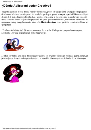 ¿Dónde Aplicar mi poder Creativo?
¿Dónde Aplicar mi poder Creativo?
Hacer las cosas en medio de una rutina y monotonía, puede ser desgastante. ¿Porqué no te propones
de ahora en adelante sacarle provecho a todo lo que hagas, poner tu toque especial? Hay una chispa
dentro de ti que está pidiendo salir. Por ejemplo, si te aburre la escuela o una asignatura en especial,
busca la forma en que te gustaría aprenderla a ti, para que fuera más fácil, más amena. Estúdiala a tu
manera en casa y recopila material sobre ello. Haciéndola tuya verás que todo es más sencillo de lo
que parece.
¿Te aburre tu habitación? Piensa en una nueva decoración. En lugar de comprar las cosas para
adornarla, ¿por qué no piensas en cómo hacerlas tú?
¿Te han invitado a una fiesta de disfraces y quieres ser original? Piensa en películas que te gusten, en
personajes de libros o en lo que te llame a ti la atención. No compres el disfraz hazlo tú mismo (a).
http://www.discapnet.es/guias/fichasdidacticas/html_creatividad/donde.htm05/04/2007 13:12:51
 