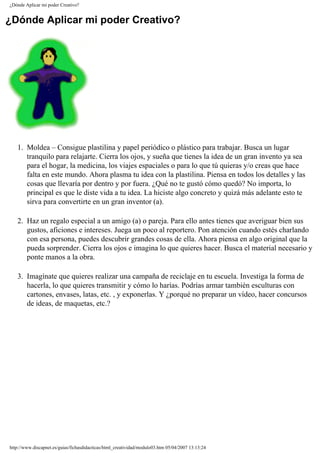 ¿Dónde Aplicar mi poder Creativo?
¿Dónde Aplicar mi poder Creativo?
1. Moldea – Consigue plastilina y papel periódico o plástico para trabajar. Busca un lugar
tranquilo para relajarte. Cierra los ojos, y sueña que tienes la idea de un gran invento ya sea
para el hogar, la medicina, los viajes espaciales o para lo que tú quieras y/o creas que hace
falta en este mundo. Ahora plasma tu idea con la plastilina. Piensa en todos los detalles y las
cosas que llevaría por dentro y por fuera. ¿Qué no te gustó cómo quedó? No importa, lo
principal es que le diste vida a tu idea. La hiciste algo concreto y quizá más adelante esto te
sirva para convertirte en un gran inventor (a).
2. Haz un regalo especial a un amigo (a) o pareja. Para ello antes tienes que averiguar bien sus
gustos, aficiones e intereses. Juega un poco al reportero. Pon atención cuando estés charlando
con esa persona, puedes descubrir grandes cosas de ella. Ahora piensa en algo original que la
pueda sorprender. Cierra los ojos e imagina lo que quieres hacer. Busca el material necesario y
ponte manos a la obra.
3. Imagínate que quieres realizar una campaña de reciclaje en tu escuela. Investiga la forma de
hacerla, lo que quieres transmitir y cómo lo harías. Podrías armar también esculturas con
cartones, envases, latas, etc. , y exponerlas. Y ¿porqué no preparar un vídeo, hacer concursos
de ideas, de maquetas, etc.?
http://www.discapnet.es/guias/fichasdidacticas/html_creatividad/modulo03.htm05/04/2007 13:13:24
 