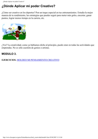 ¿Dónde Aplicar mi poder Creativo?
¿Dónde Aplicar mi poder Creativo?
¿Cómo ser creativo en los deportes? Pon un toque especial en tus entrenamientos. Estudia la mejor
manera de tu rendimiento, las estrategias que puedes seguir para meter más goles, encestar, ganar
puntos, lograr menos tiempo en la carrera, etc.
¿Ves? La creatividad, como ya habíamos dicho al principio, puede estar en todas las actividades que
emprendas. No es sólo cuestión de genios o artistas.
MODULO 3.
EJERCICIOS. MOLDEO MI PENSAMIENTO CREATIVO
http://www.discapnet.es/guias/fichasdidacticas/html_creatividad/donde01.htm05/04/2007 13:13:04
 