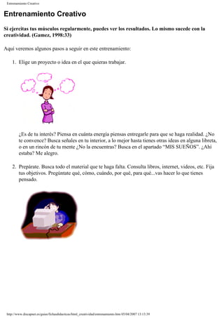 Entrenamiento Creativo
Entrenamiento Creativo
Si ejercitas tus músculos regularmente, puedes ver los resultados. Lo mismo sucede con la
creatividad. (Gamez, 1998:33)
Aquí veremos algunos pasos a seguir en este entrenamiento:
1. Elige un proyecto o idea en el que quieras trabajar.
¿Es de tu interés? Piensa en cuánta energía piensas entregarle para que se haga realidad. ¿No
te convence? Busca señales en tu interior, a lo mejor hasta tienes otras ideas en alguna libreta,
o en un rincón de tu mente ¿No la encuentras? Busca en el apartado “MIS SUEÑOS”. ¿Ahí
estaba? Me alegro.
2. Prepárate. Busca todo el material que te haga falta. Consulta libros, internet, videos, etc. Fija
tus objetivos. Pregúntate qué, cómo, cuándo, por qué, para qué...vas hacer lo que tienes
pensado.
http://www.discapnet.es/guias/fichasdidacticas/html_creatividad/entrenamiento.htm05/04/2007 13:13:39
 