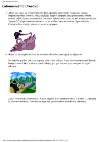 Entrenamiento Creativo
Entrenamiento Creativo
3. Ahora que tienes ya el material no lo dejes apartado para cuando tengas más tiempo,
inspiración o más recursos. Si haz decidido hacerlo. Empieza. Irás aprendiendo sobre la
marcha. ¡Ojo! Aquí te encontrarás a fantasmas del desánimo como un YO interior que te dice
“no puedo” y/o personas que no creen en los sueños. No te desanimes. Sigue adelante.
Comprométete contigo mismo (a) y con tu proyecto.
4. Busca las estrategias. Se trata de encontrar el camino para lograr tus objetivos.
No bajes la guardia. Quizá no te guste cómo va tu trabajo. Puede ser que entres en el llamado
bloqueo mental. Que te sientas paralizado (a), y/o que busques pretextos para no seguir
adelante.
¡Alto! Recuerda tu compromiso. Puedes engañar a los demás pero no a ti mismo (a). Rescata
tu fuerza de voluntad. Piensa en lo orgulloso (a) que estarás cuando esté terminado.
http://www.discapnet.es/guias/fichasdidacticas/html_creatividad/entrenamiento01.htm05/04/2007 13:13:55
 