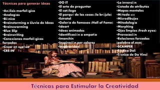 Técnicas para generar ideas
•Análisis morfológico
•Analogías
•Biónica
•Brainstorming o Lluvia de Ideas
•Brainswarming
•Blue Slip
•Brainwriting
•Conexiones morfológicas
forzadas
•Crear en sueños
•CRE-IN
•DO IT
•El arte de preguntar
•El catálogo
•El porqué de las cosas (la brújula)
•Estratal
•Galería de famosos (Hall of Fame)
•Ideart
•Ideas animadas
•Identificación o empatía
•Imanchin
•Inspiración por colores
•Inspiravideo
•La inversión
•Listado de atributos
•Mapas mentales
•Método 635
•Microdibujos
•Mitodología
•Morphing
•Ojos limpios (fresh eyes)
•Provocación
•Relaciones forzadas
(palabra al aza)
•SCAMPER
•Técnica Dalí
•Técnica de Da Vinci
 