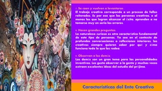 7. Se caen y vuelven a levantarse:
El trabajo creativo corresponde a un proceso de fallos
reiterados. Es por eso que las personas creativas, o al
menos las que logran alcanzar el éxito, aprenden a no
tomarse muy en serio los errores.
8. Hacen grandes preguntas:
La naturaleza curiosa es otra característica fundamental
de este tipo de personas. Ya sea en el contexto de
profundas conversaciones o reflexiones interiores, los
creativos siempre quieren saber por qué y cómo
funciona todo lo que los rodea.
9. Observan a los demás:
Los demás son un gran tema para las personalidades
inventivas. Les gusta observar a la gente y muchas veces
extraen excelentes ideas del estudio del prójimo.
 