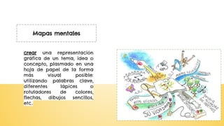 Mapas mentales
crear una representación
gráfica de un tema, idea o
concepto, plasmado en una
hoja de papel de la forma
más visual posible:
utilizando palabras clave,
diferentes lápices o
rotuladores de colores,
flechas, dibujos sencillos,
etc..
 