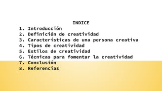 INDICE
1. Introducción
2. Definición de creatividad
3. Características de una persona creativa
4. Tipos de creatividad
5. Estilos de creatividad
6. Técnicas para fomentar la creatividad
7. Conclusión
8. Referencias
 