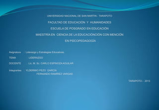 UNIVERSIDAD NACIONAL DE SAN MARTIN - TARAPOTO
FACULTAD DE EDUCACIÓN Y HUMANIDADES
ESCUELA DE POSGRADO EN EDUCACIÓN
MAESTRÍA EN CIENCIA DE LA EDUCACIÓNCIÓN CON MENCIÓN
EN PSÍCOPEDAGOGÍA
Asignatura : Liderazgo y Estrategias Educativas.
TEMA : LIDERAZGO
DOCENTE : Lic. M. Sc. CARLO ESPINOZA AGUILAR
Integrantes : YLDERMIO PEZO GARCÍA
FERNANDO RAMÍREZ VARGAS
TARAPOTO - 2013
 